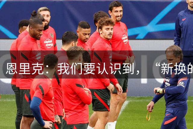 恩里克：我们要认识到，“新换的齿轮”能带来不同的精神面貌
