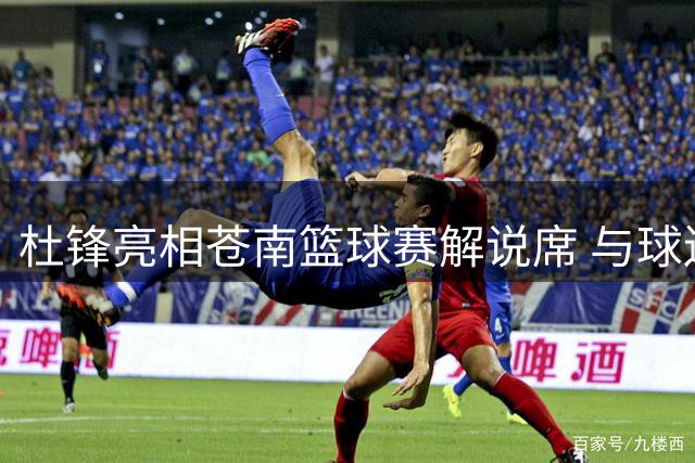 杜锋亮相苍南篮球赛解说席 与球迷热情互动展风采