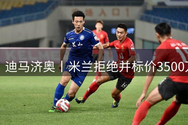 迪马济奥丨米兰拒绝并标价3500万欧元