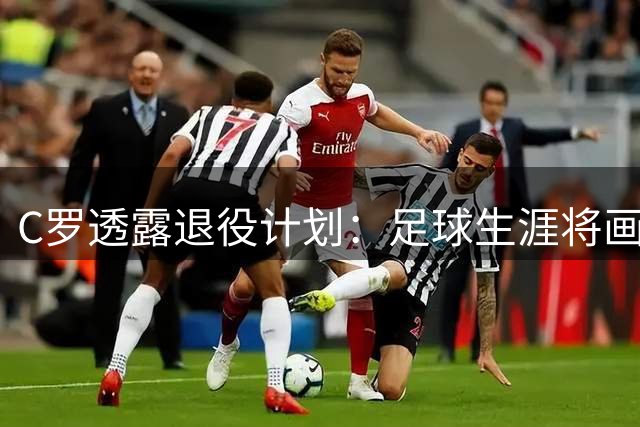 C罗透露退役计划：足球生涯将画上句点